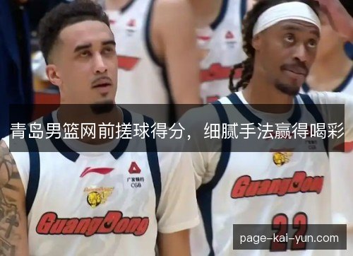 青岛男篮网前搓球得分,细腻手法赢得喝彩 青岛男篮网前搓球得分,细腻手法赢得喝彩